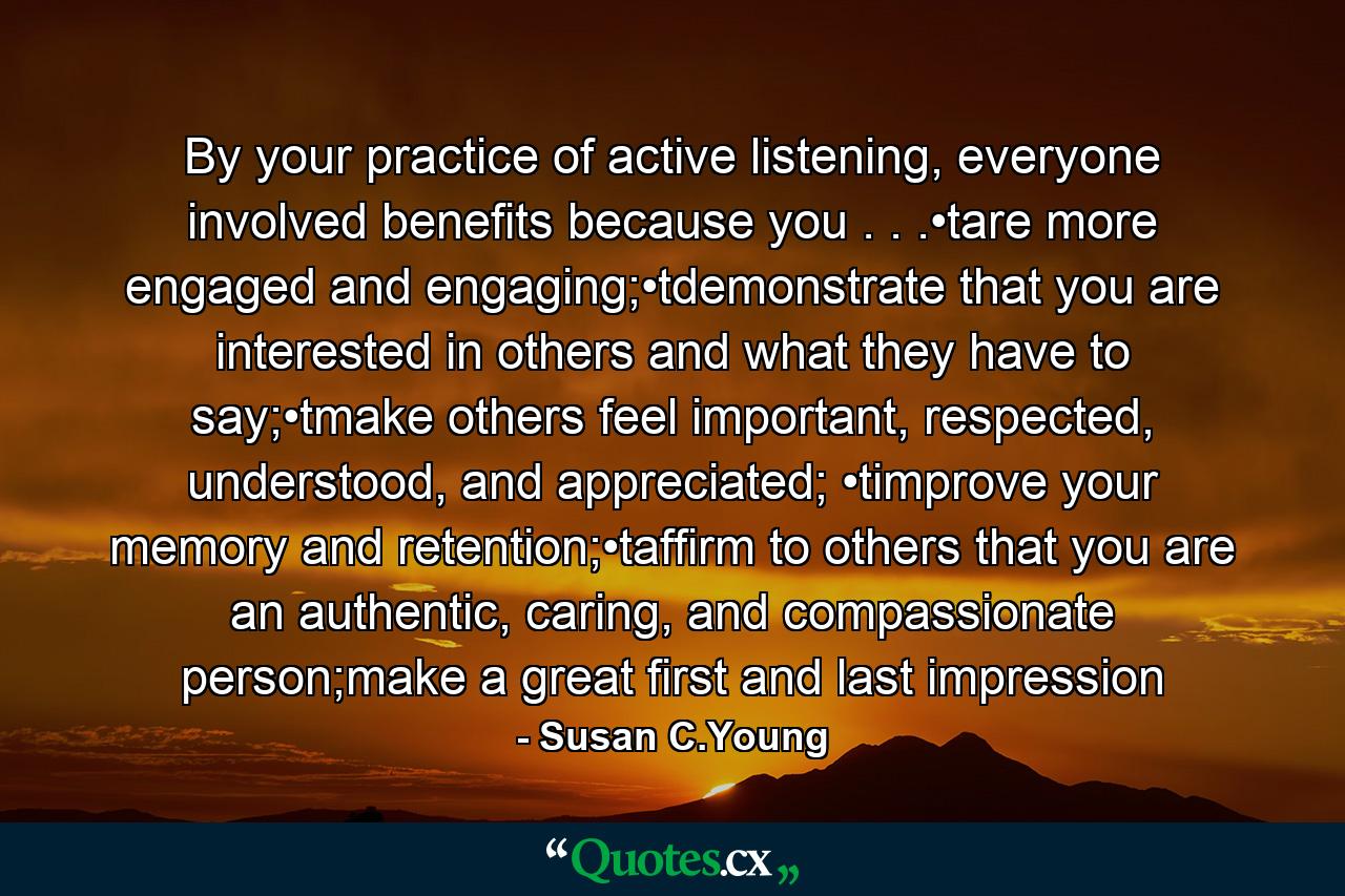 By your practice of active listening, everyone involved benefits because you . . .•tare more engaged and engaging;•tdemonstrate that you are interested in others and what they have to say;•tmake others feel important, respected, understood, and appreciated; •timprove your memory and retention;•taffirm to others that you are an authentic, caring, and compassionate person;make a great first and last impression - Quote by Susan C.Young