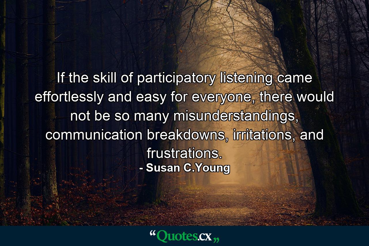 If the skill of participatory listening came effortlessly and easy for everyone, there would not be so many misunderstandings, communication breakdowns, irritations, and frustrations. - Quote by Susan C.Young