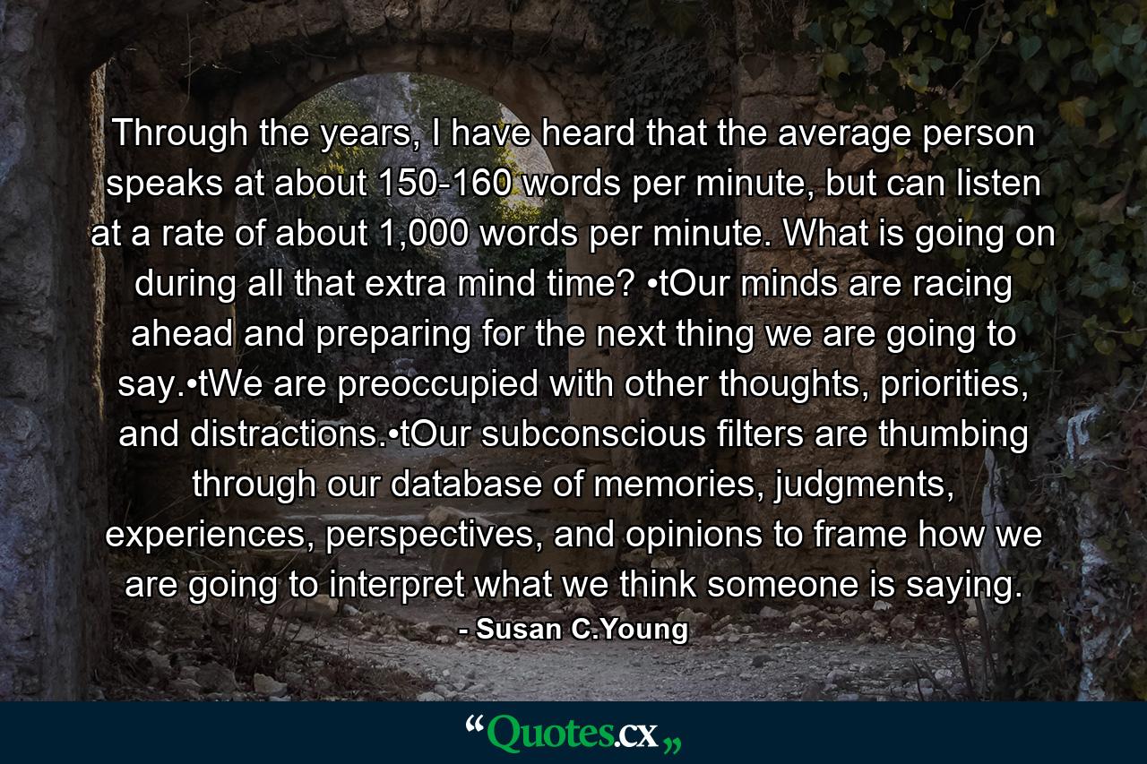 Through the years, I have heard that the average person speaks at about 150-160 words per minute, but can listen at a rate of about 1,000 words per minute. What is going on during all that extra mind time? •tOur minds are racing ahead and preparing for the next thing we are going to say.•tWe are preoccupied with other thoughts, priorities, and distractions.•tOur subconscious filters are thumbing through our database of memories, judgments, experiences, perspectives, and opinions to frame how we are going to interpret what we think someone is saying. - Quote by Susan C.Young