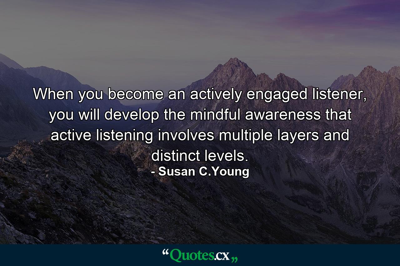 When you become an actively engaged listener, you will develop the mindful awareness that active listening involves multiple layers and distinct levels. - Quote by Susan C.Young