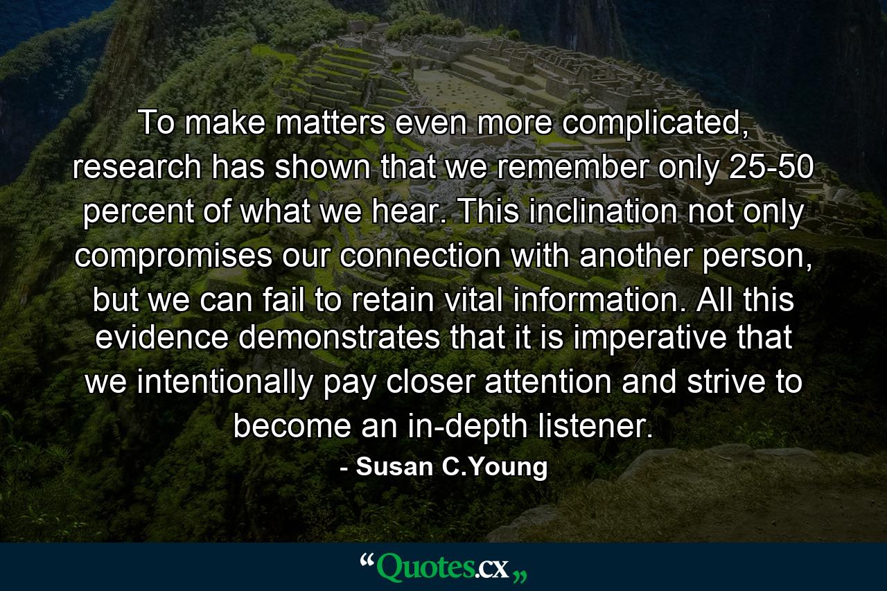 To make matters even more complicated, research has shown that we remember only 25-50 percent of what we hear. This inclination not only compromises our connection with another person, but we can fail to retain vital information. All this evidence demonstrates that it is imperative that we intentionally pay closer attention and strive to become an in-depth listener. - Quote by Susan C.Young