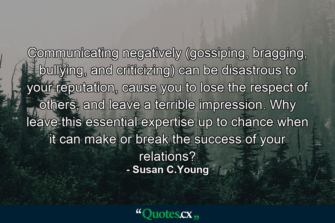 Communicating negatively (gossiping, bragging, bullying, and criticizing) can be disastrous to your reputation, cause you to lose the respect of others, and leave a terrible impression. Why leave this essential expertise up to chance when it can make or break the success of your relations? - Quote by Susan C.Young