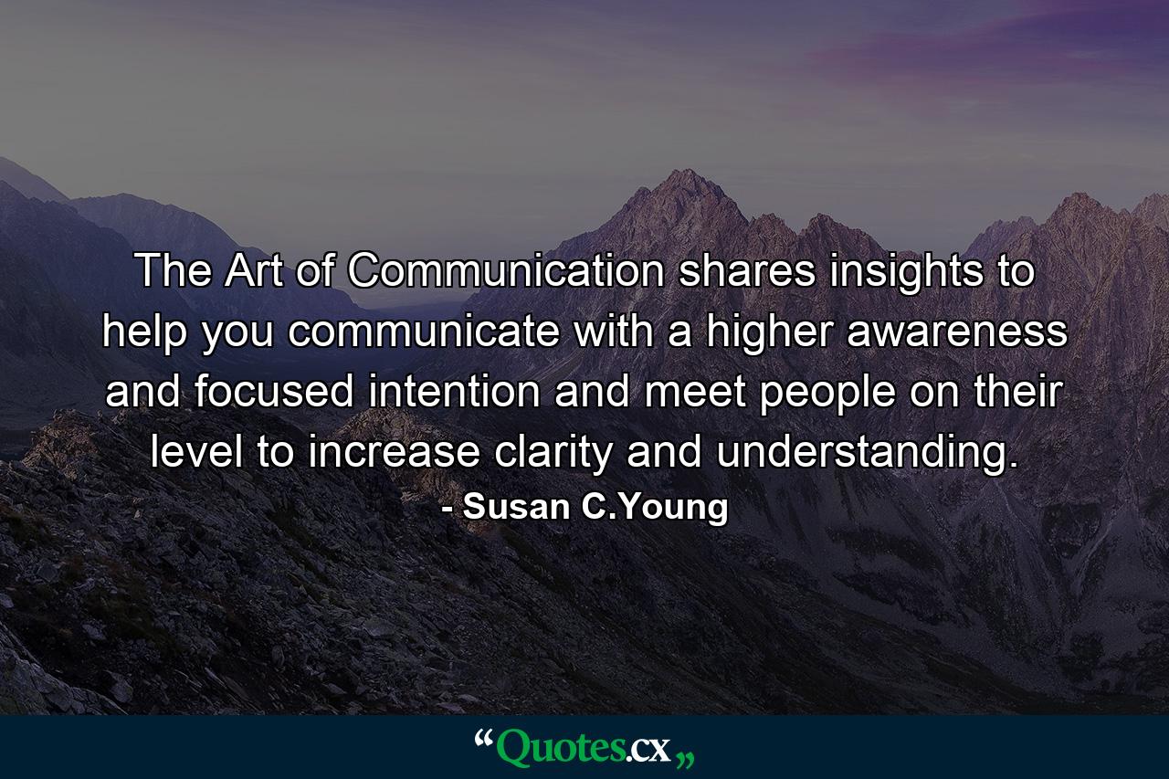 The Art of Communication shares insights to help you communicate with a higher awareness and focused intention and meet people on their level to increase clarity and understanding. - Quote by Susan C.Young