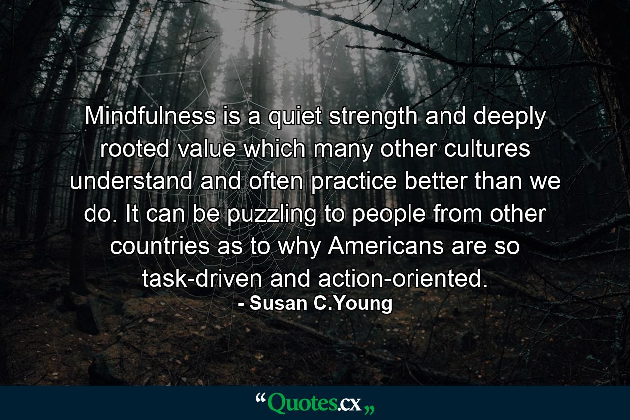 Mindfulness is a quiet strength and deeply rooted value which many other cultures understand and often practice better than we do. It can be puzzling to people from other countries as to why Americans are so task-driven and action-oriented. - Quote by Susan C.Young