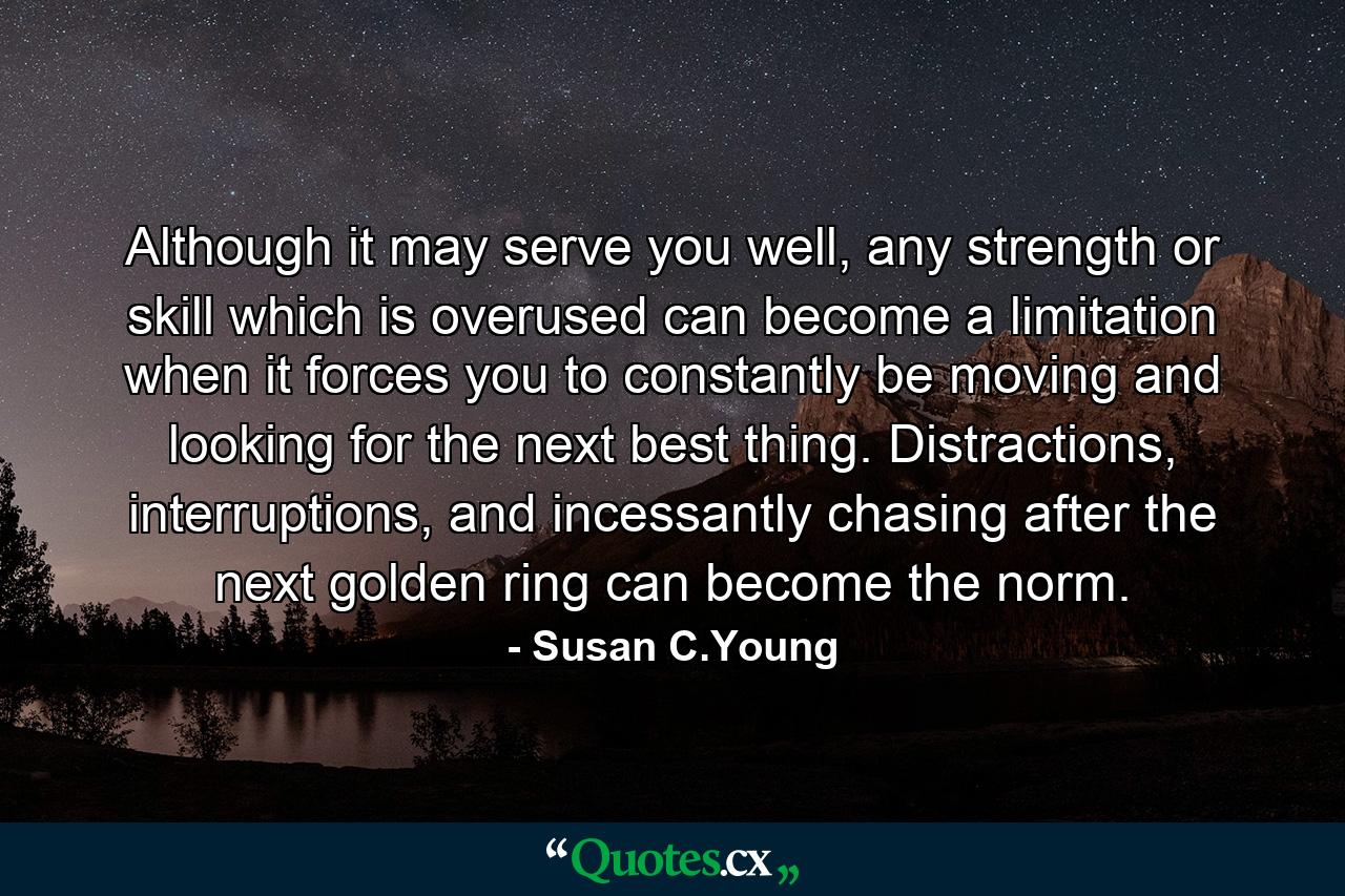 Although it may serve you well, any strength or skill which is overused can become a limitation when it forces you to constantly be moving and looking for the next best thing. Distractions, interruptions, and incessantly chasing after the next golden ring can become the norm. - Quote by Susan C.Young