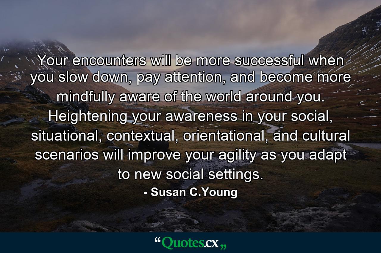 Your encounters will be more successful when you slow down, pay attention, and become more mindfully aware of the world around you. Heightening your awareness in your social, situational, contextual, orientational, and cultural scenarios will improve your agility as you adapt to new social settings. - Quote by Susan C.Young