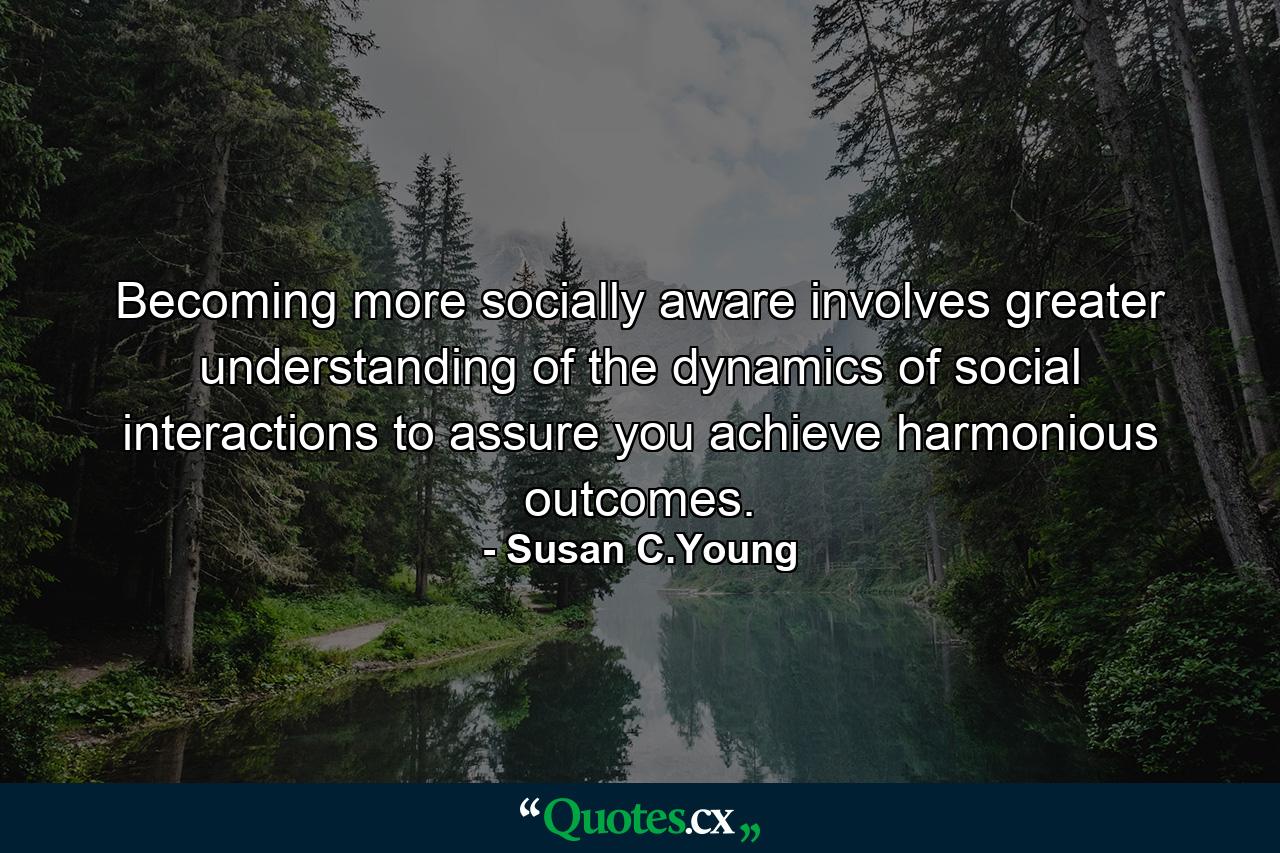 Becoming more socially aware involves greater understanding of the dynamics of social interactions to assure you achieve harmonious outcomes. - Quote by Susan C.Young