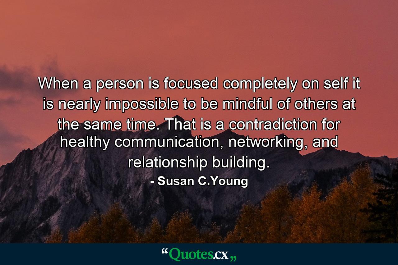 When a person is focused completely on self it is nearly impossible to be mindful of others at the same time. That is a contradiction for healthy communication, networking, and relationship building. - Quote by Susan C.Young