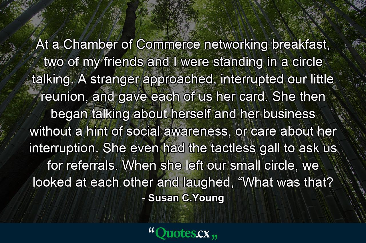 At a Chamber of Commerce networking breakfast, two of my friends and I were standing in a circle talking. A stranger approached, interrupted our little reunion, and gave each of us her card. She then began talking about herself and her business without a hint of social awareness, or care about her interruption. She even had the tactless gall to ask us for referrals. When she left our small circle, we looked at each other and laughed, “What was that? - Quote by Susan C.Young