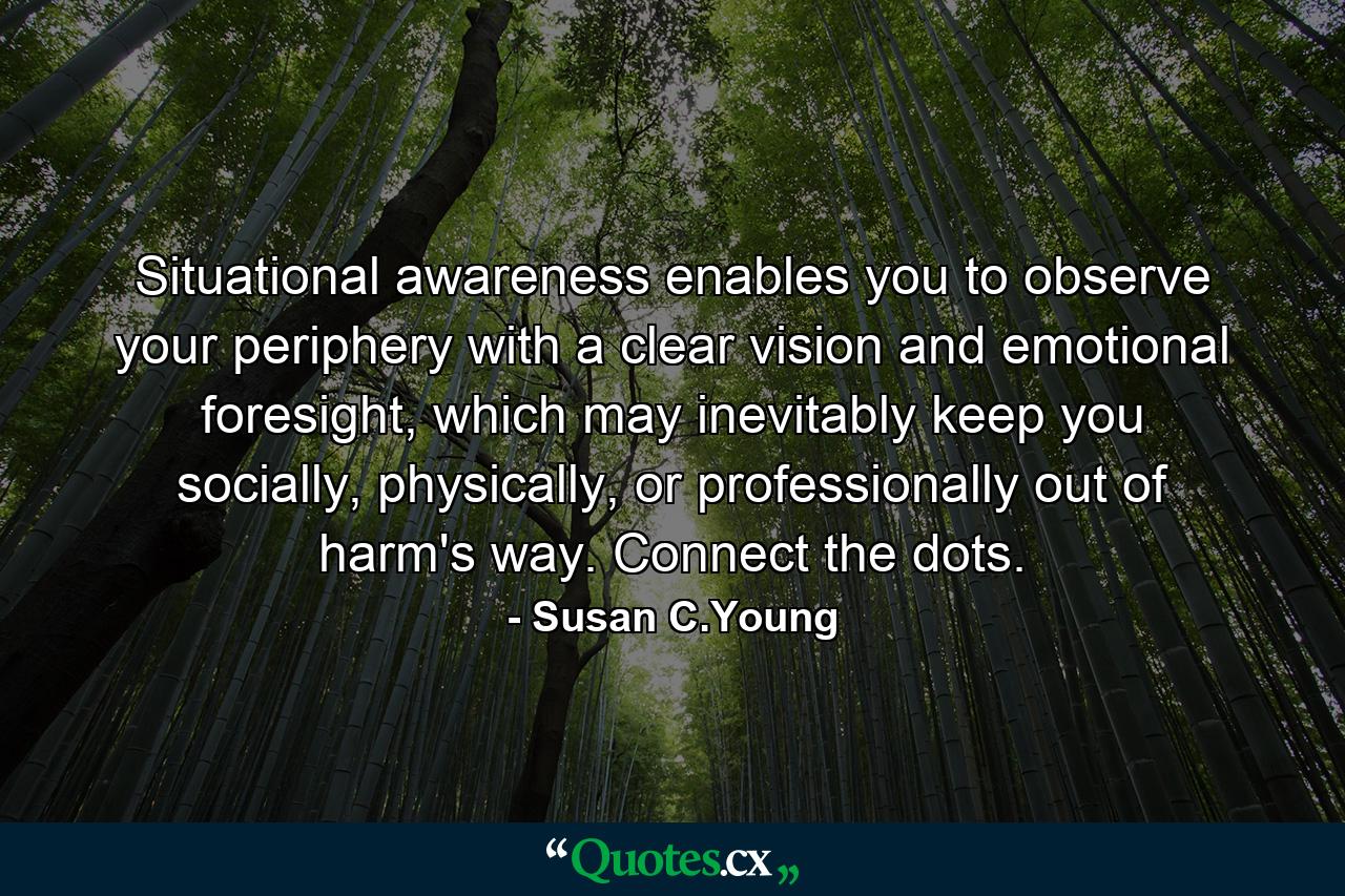 Situational awareness enables you to observe your periphery with a clear vision and emotional foresight, which may inevitably keep you socially, physically, or professionally out of harm's way. Connect the dots. - Quote by Susan C.Young