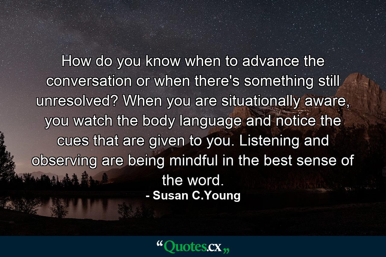 How do you know when to advance the conversation or when there's something still unresolved? When you are situationally aware, you watch the body language and notice the cues that are given to you. Listening and observing are being mindful in the best sense of the word. - Quote by Susan C.Young