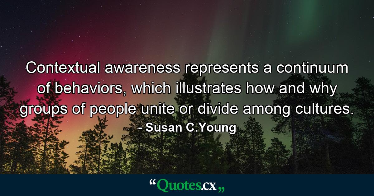 Contextual awareness represents a continuum of behaviors, which illustrates how and why groups of people unite or divide among cultures. - Quote by Susan C.Young