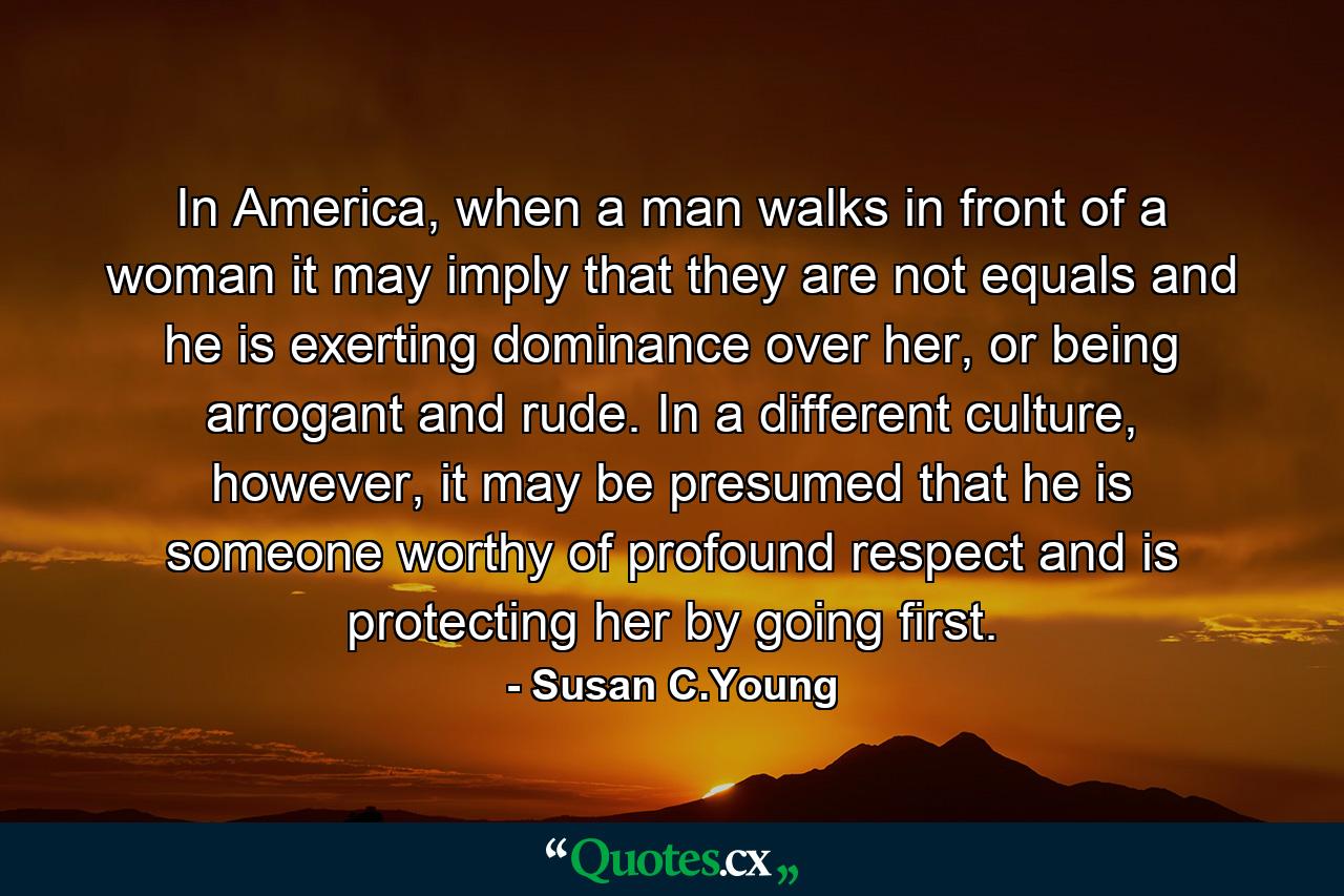 In America, when a man walks in front of a woman it may imply that they are not equals and he is exerting dominance over her, or being arrogant and rude. In a different culture, however, it may be presumed that he is someone worthy of profound respect and is protecting her by going first. - Quote by Susan C.Young