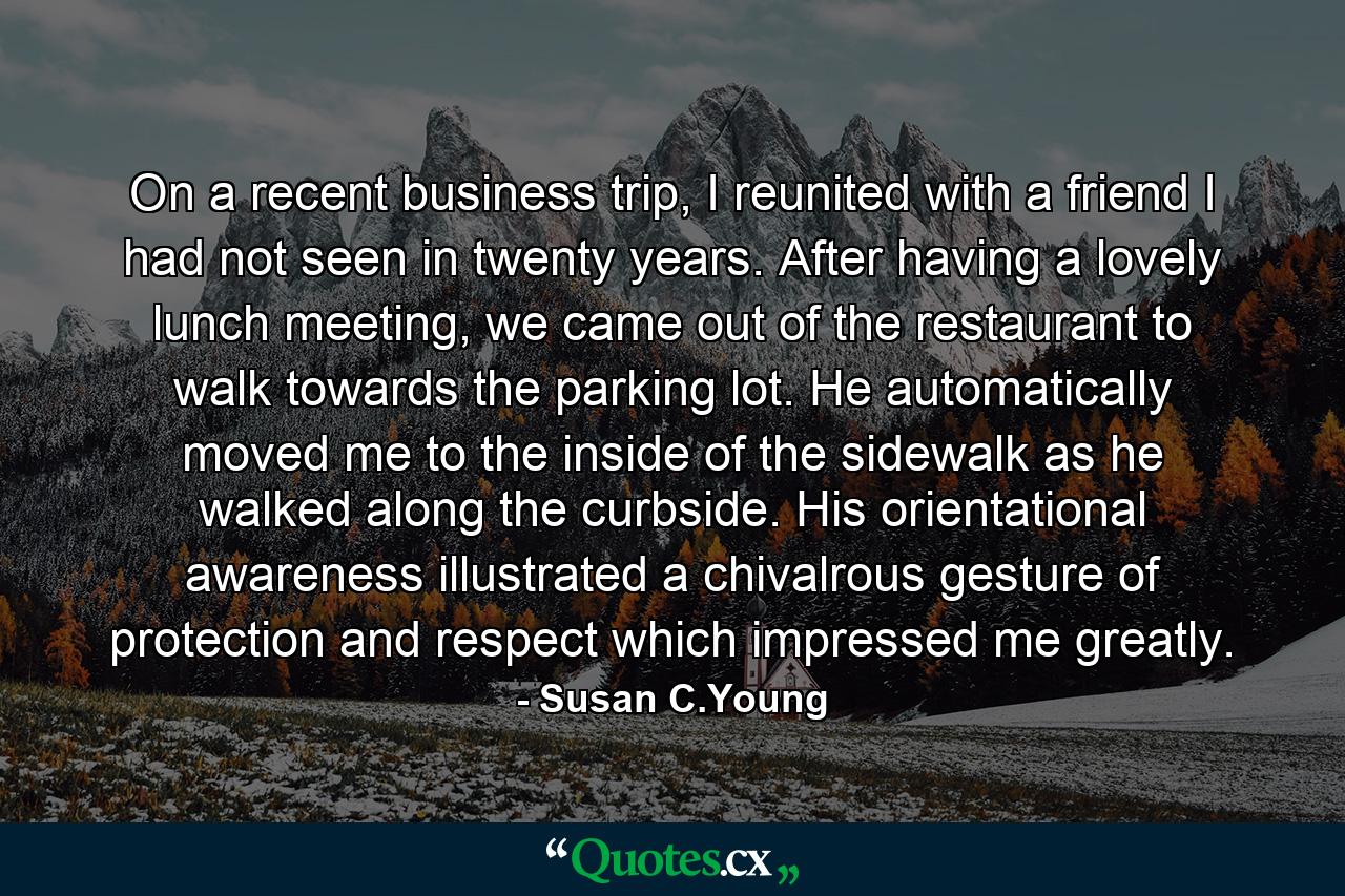 On a recent business trip, I reunited with a friend I had not seen in twenty years. After having a lovely lunch meeting, we came out of the restaurant to walk towards the parking lot. He automatically moved me to the inside of the sidewalk as he walked along the curbside. His orientational awareness illustrated a chivalrous gesture of protection and respect which impressed me greatly. - Quote by Susan C.Young