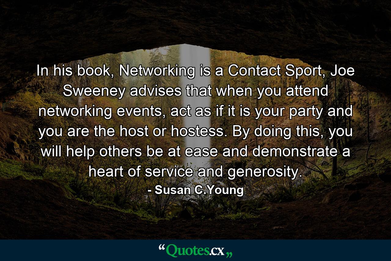 In his book, Networking is a Contact Sport, Joe Sweeney advises that when you attend networking events, act as if it is your party and you are the host or hostess. By doing this, you will help others be at ease and demonstrate a heart of service and generosity. - Quote by Susan C.Young