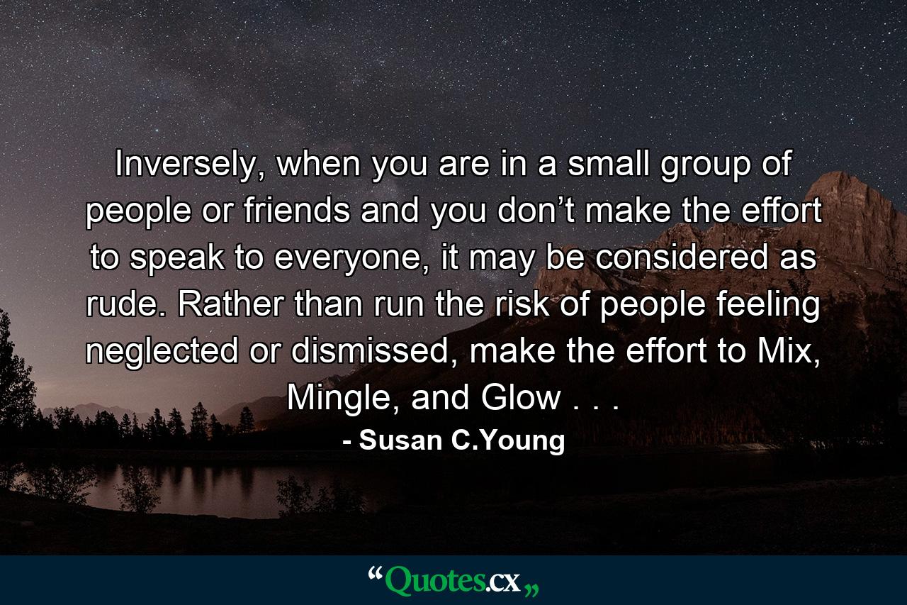 Inversely, when you are in a small group of people or friends and you don’t make the effort to speak to everyone, it may be considered as rude. Rather than run the risk of people feeling neglected or dismissed, make the effort to Mix, Mingle, and Glow . . . - Quote by Susan C.Young