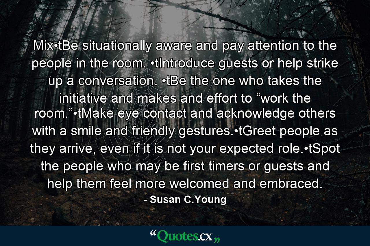 Mix•tBe situationally aware and pay attention to the people in the room. •tIntroduce guests or help strike up a conversation. •tBe the one who takes the initiative and makes and effort to “work the room.”•tMake eye contact and acknowledge others with a smile and friendly gestures.•tGreet people as they arrive, even if it is not your expected role.•tSpot the people who may be first timers or guests and help them feel more welcomed and embraced. - Quote by Susan C.Young