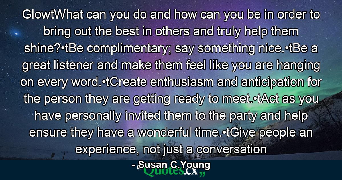 GlowtWhat can you do and how can you be in order to bring out the best in others and truly help them shine?•tBe complimentary; say something nice.•tBe a great listener and make them feel like you are hanging on every word.•tCreate enthusiasm and anticipation for the person they are getting ready to meet.•tAct as you have personally invited them to the party and help ensure they have a wonderful time.•tGive people an experience, not just a conversation - Quote by Susan C.Young