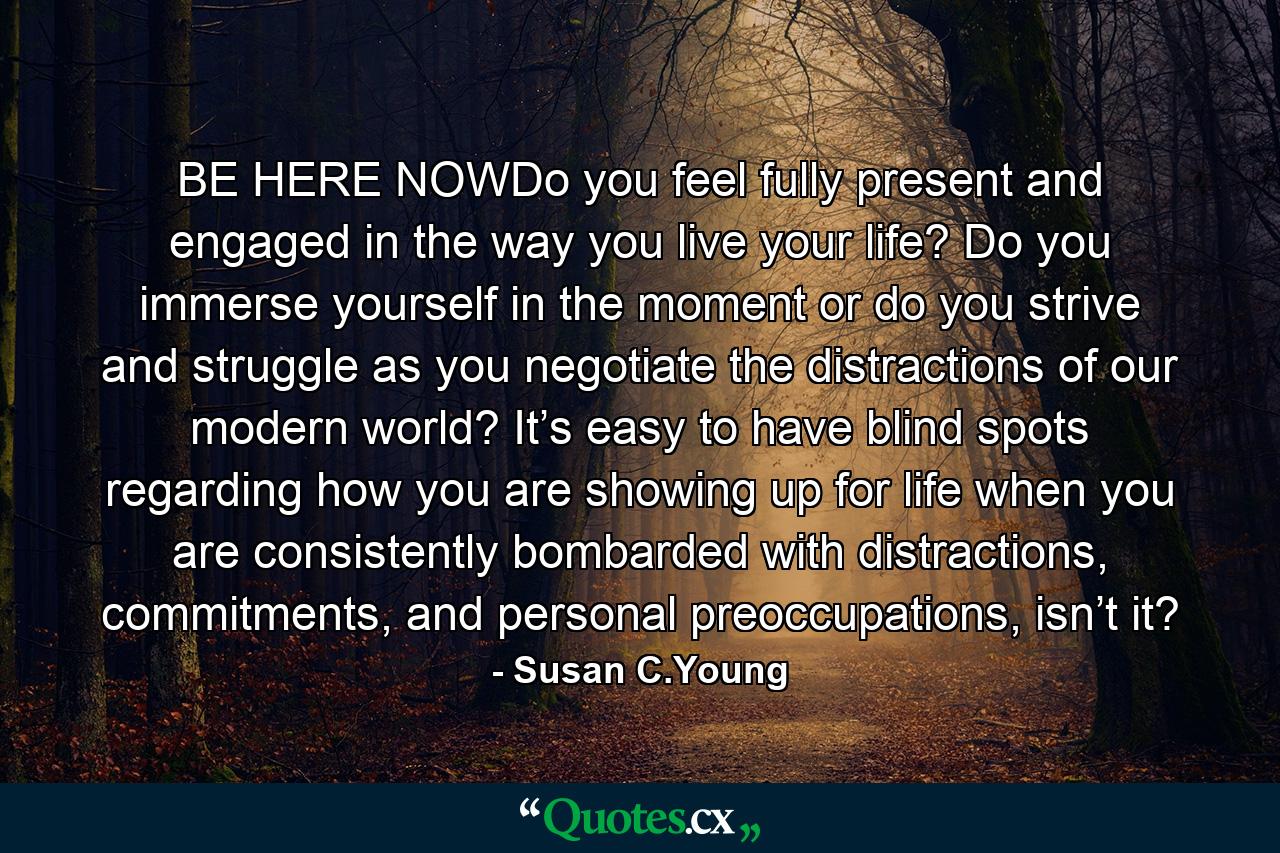 BE HERE NOWDo you feel fully present and engaged in the way you live your life? Do you immerse yourself in the moment or do you strive and struggle as you negotiate the distractions of our modern world? It’s easy to have blind spots regarding how you are showing up for life when you are consistently bombarded with distractions, commitments, and personal preoccupations, isn’t it? - Quote by Susan C.Young