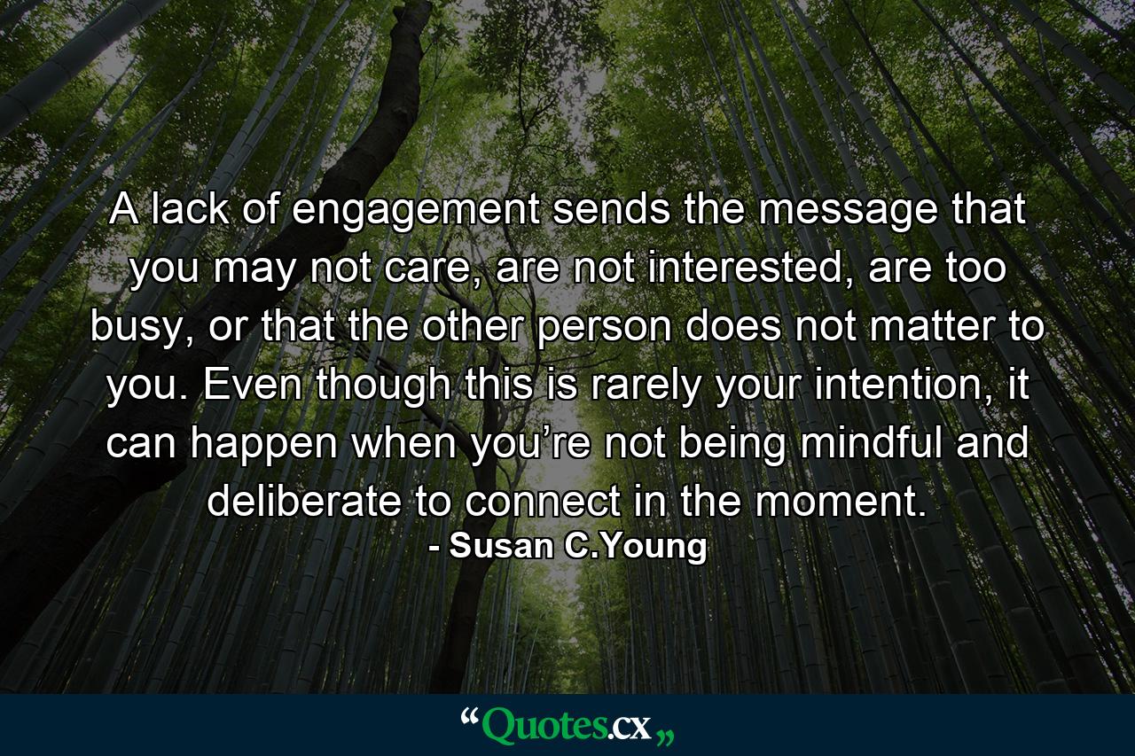 A lack of engagement sends the message that you may not care, are not interested, are too busy, or that the other person does not matter to you. Even though this is rarely your intention, it can happen when you’re not being mindful and deliberate to connect in the moment. - Quote by Susan C.Young