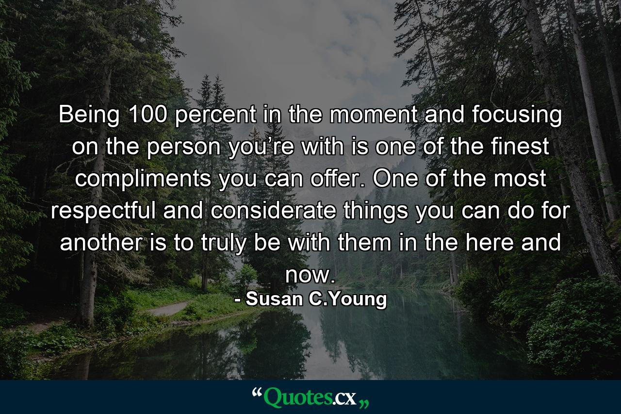 Being 100 percent in the moment and focusing on the person you’re with is one of the finest compliments you can offer. One of the most respectful and considerate things you can do for another is to truly be with them in the here and now. - Quote by Susan C.Young