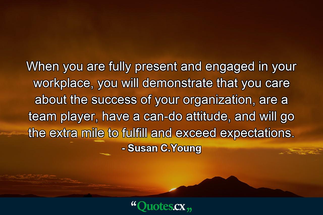 When you are fully present and engaged in your workplace, you will demonstrate that you care about the success of your organization, are a team player, have a can-do attitude, and will go the extra mile to fulfill and exceed expectations. - Quote by Susan C.Young