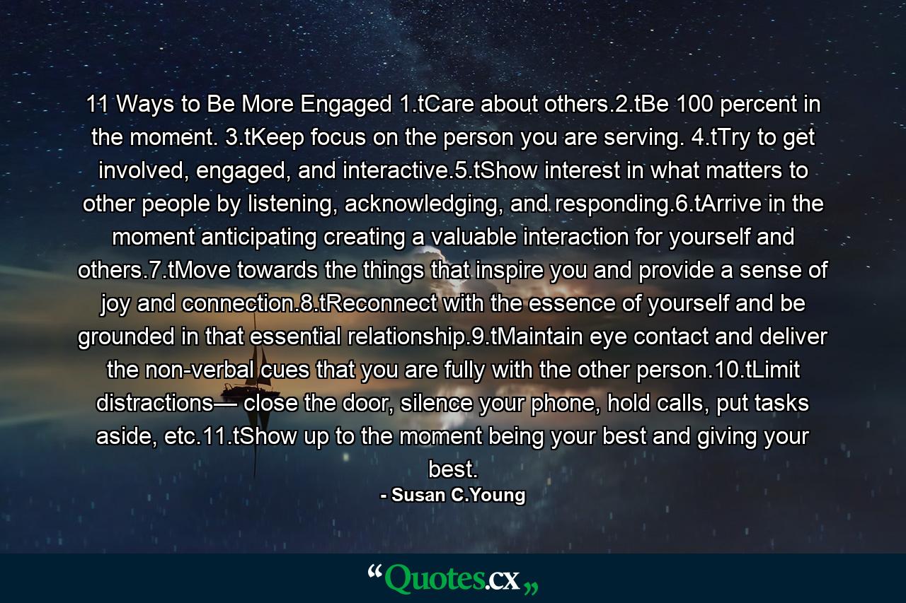 11 Ways to Be More Engaged 1.tCare about others.2.tBe 100 percent in the moment. 3.tKeep focus on the person you are serving. 4.tTry to get involved, engaged, and interactive.5.tShow interest in what matters to other people by listening, acknowledging, and responding.6.tArrive in the moment anticipating creating a valuable interaction for yourself and others.7.tMove towards the things that inspire you and provide a sense of joy and connection.8.tReconnect with the essence of yourself and be grounded in that essential relationship.9.tMaintain eye contact and deliver the non-verbal cues that you are fully with the other person.10.tLimit distractions— close the door, silence your phone, hold calls, put tasks aside, etc.11.tShow up to the moment being your best and giving your best. - Quote by Susan C.Young