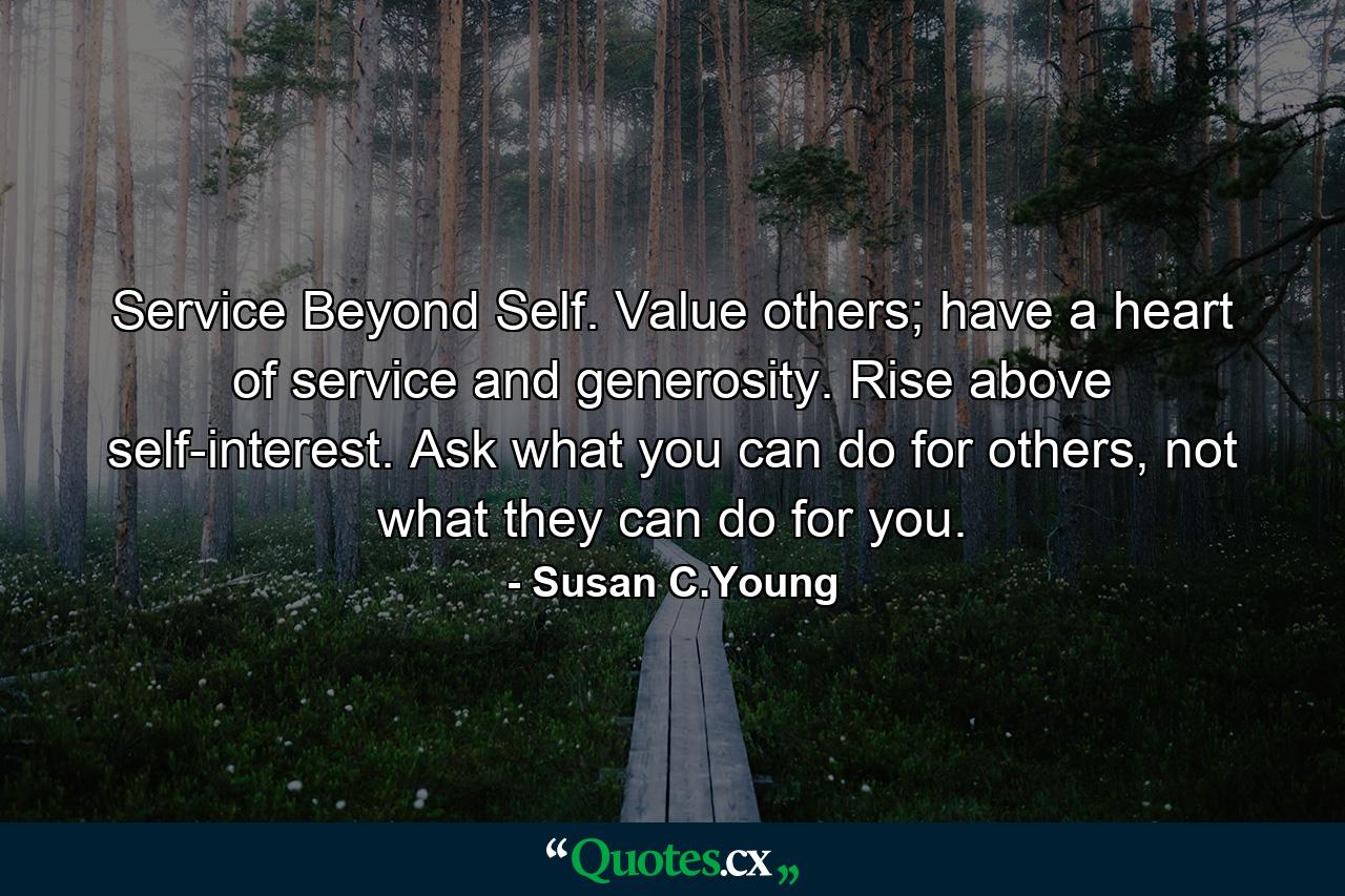 Service Beyond Self. Value others; have a heart of service and generosity. Rise above self-interest. Ask what you can do for others, not what they can do for you. - Quote by Susan C.Young