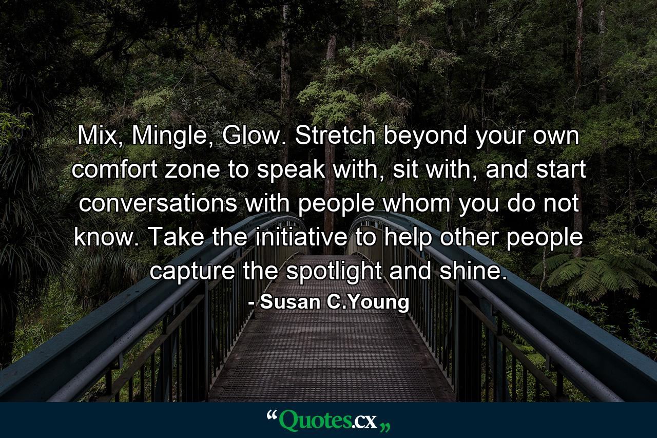 Mix, Mingle, Glow. Stretch beyond your own comfort zone to speak with, sit with, and start conversations with people whom you do not know. Take the initiative to help other people capture the spotlight and shine. - Quote by Susan C.Young