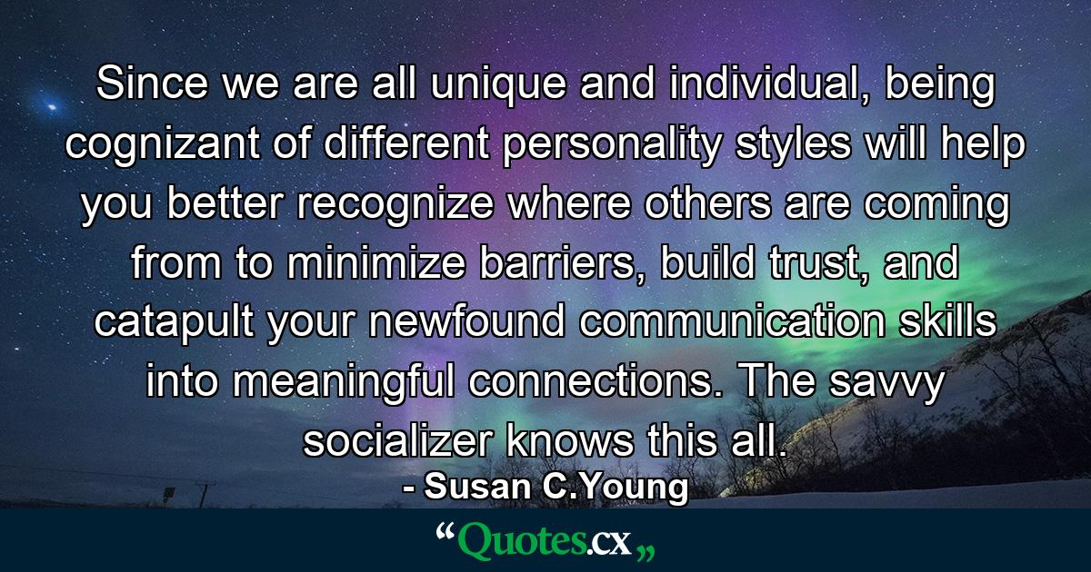 Since we are all unique and individual, being cognizant of different personality styles will help you better recognize where others are coming from to minimize barriers, build trust, and catapult your newfound communication skills into meaningful connections. The savvy socializer knows this all. - Quote by Susan C.Young