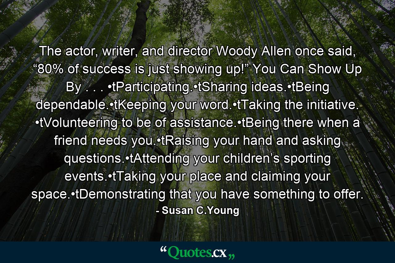 The actor, writer, and director Woody Allen once said, “80% of success is just showing up!” You Can Show Up By . . . •tParticipating.•tSharing ideas.•tBeing dependable.•tKeeping your word.•tTaking the initiative. •tVolunteering to be of assistance.•tBeing there when a friend needs you.•tRaising your hand and asking questions.•tAttending your children’s sporting events.•tTaking your place and claiming your space.•tDemonstrating that you have something to offer. - Quote by Susan C.Young