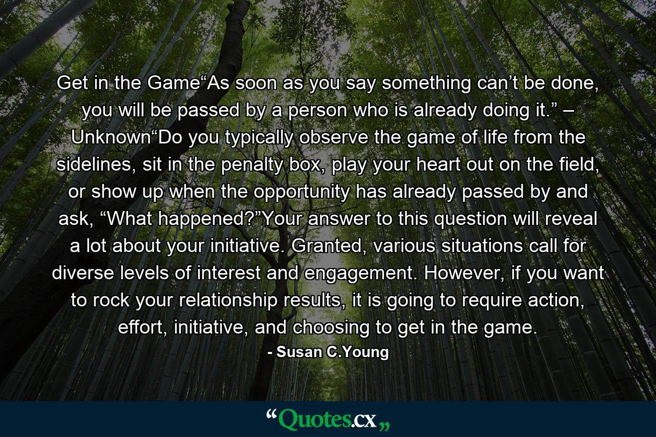 Get in the Game“As soon as you say something can’t be done, you will be passed by a person who is already doing it.” – Unknown“Do you typically observe the game of life from the sidelines, sit in the penalty box, play your heart out on the field, or show up when the opportunity has already passed by and ask, “What happened?”Your answer to this question will reveal a lot about your initiative. Granted, various situations call for diverse levels of interest and engagement. However, if you want to rock your relationship results, it is going to require action, effort, initiative, and choosing to get in the game. - Quote by Susan C.Young