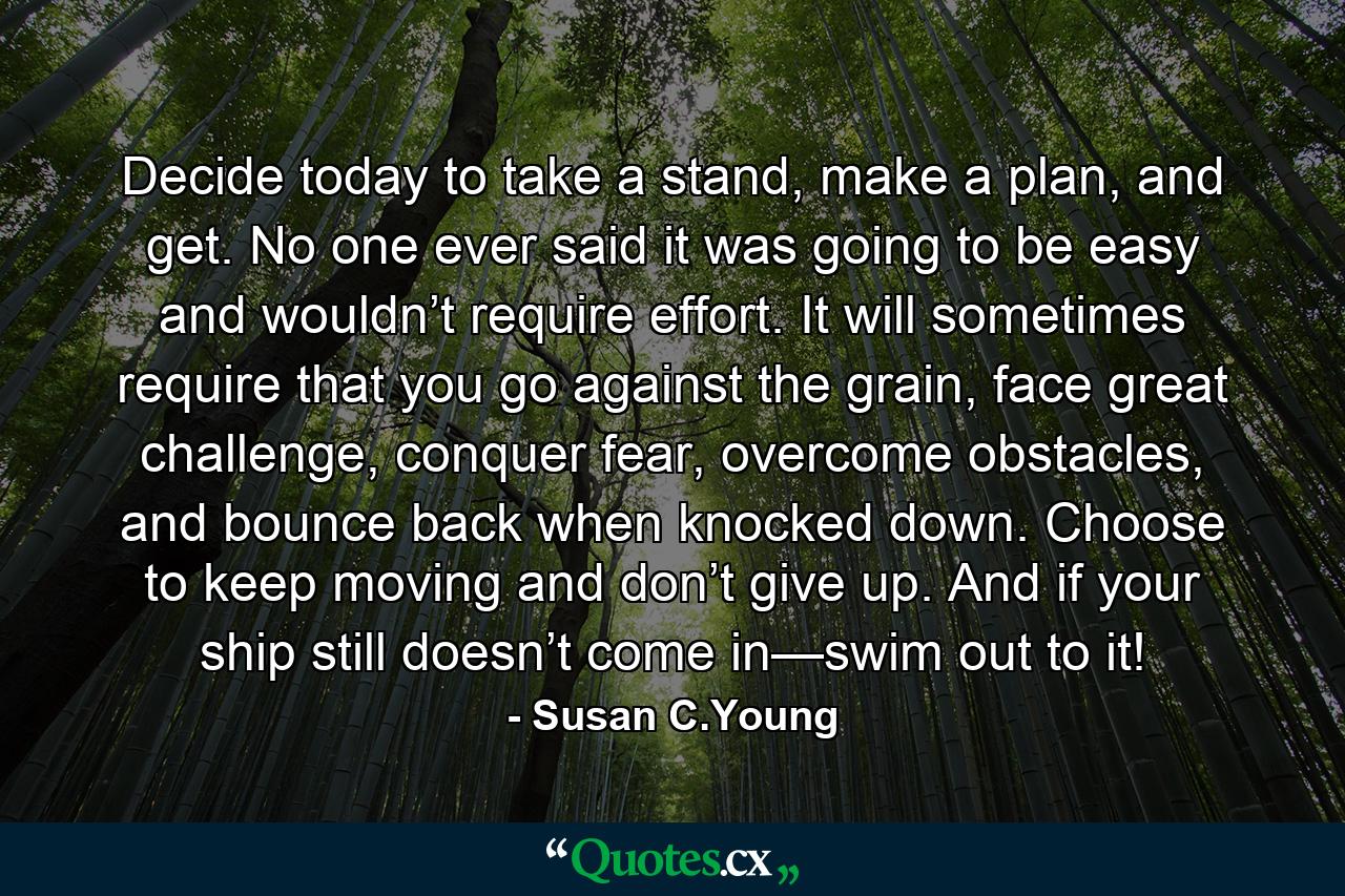 Decide today to take a stand, make a plan, and get. No one ever said it was going to be easy and wouldn’t require effort. It will sometimes require that you go against the grain, face great challenge, conquer fear, overcome obstacles, and bounce back when knocked down. Choose to keep moving and don’t give up. And if your ship still doesn’t come in—swim out to it! - Quote by Susan C.Young