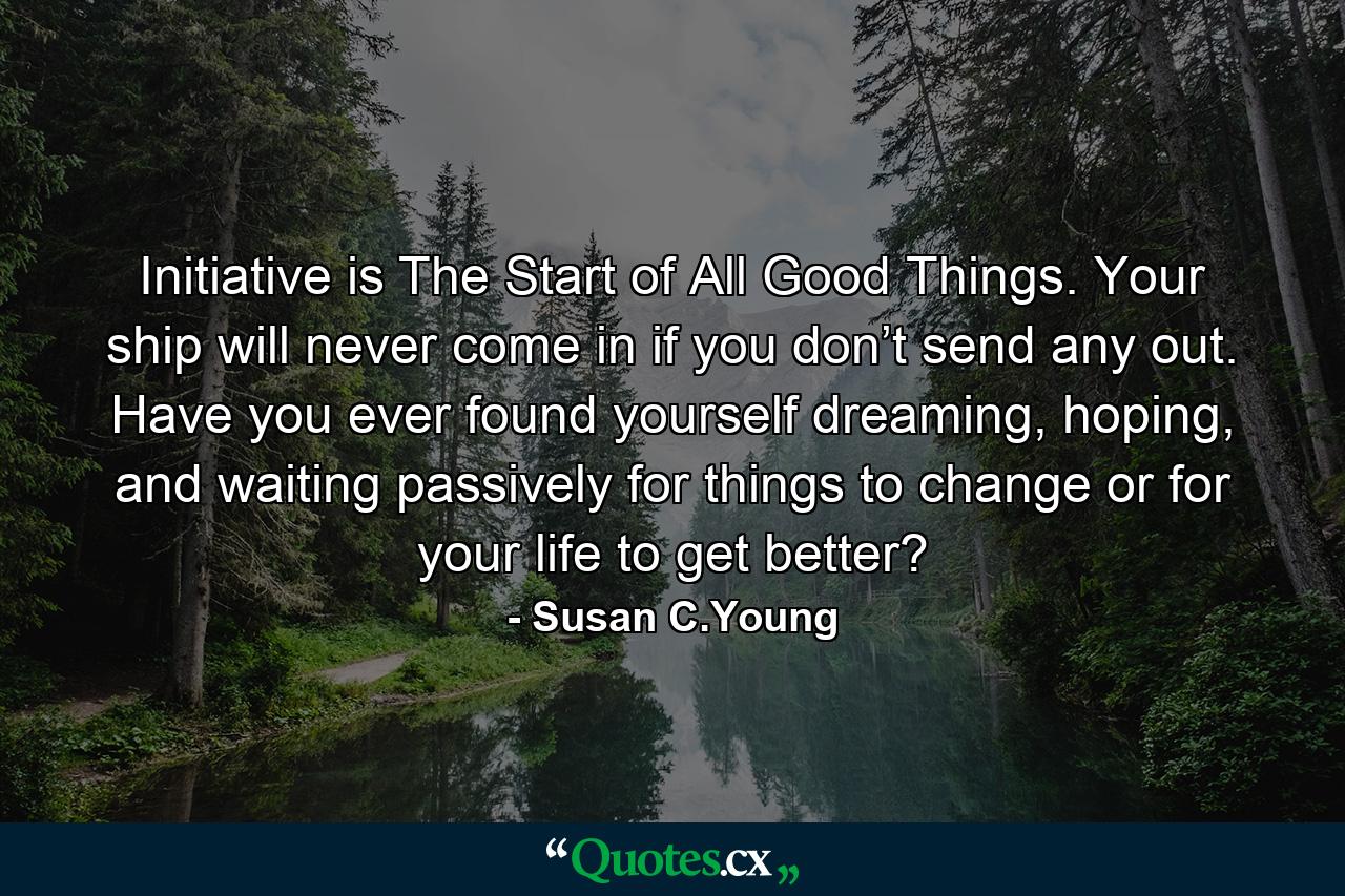 Initiative is The Start of All Good Things. Your ship will never come in if you don’t send any out. Have you ever found yourself dreaming, hoping, and waiting passively for things to change or for your life to get better? - Quote by Susan C.Young