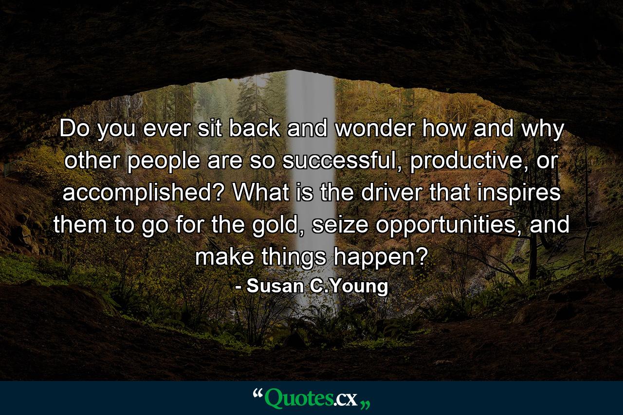 Do you ever sit back and wonder how and why other people are so successful, productive, or accomplished? What is the driver that inspires them to go for the gold, seize opportunities, and make things happen? - Quote by Susan C.Young