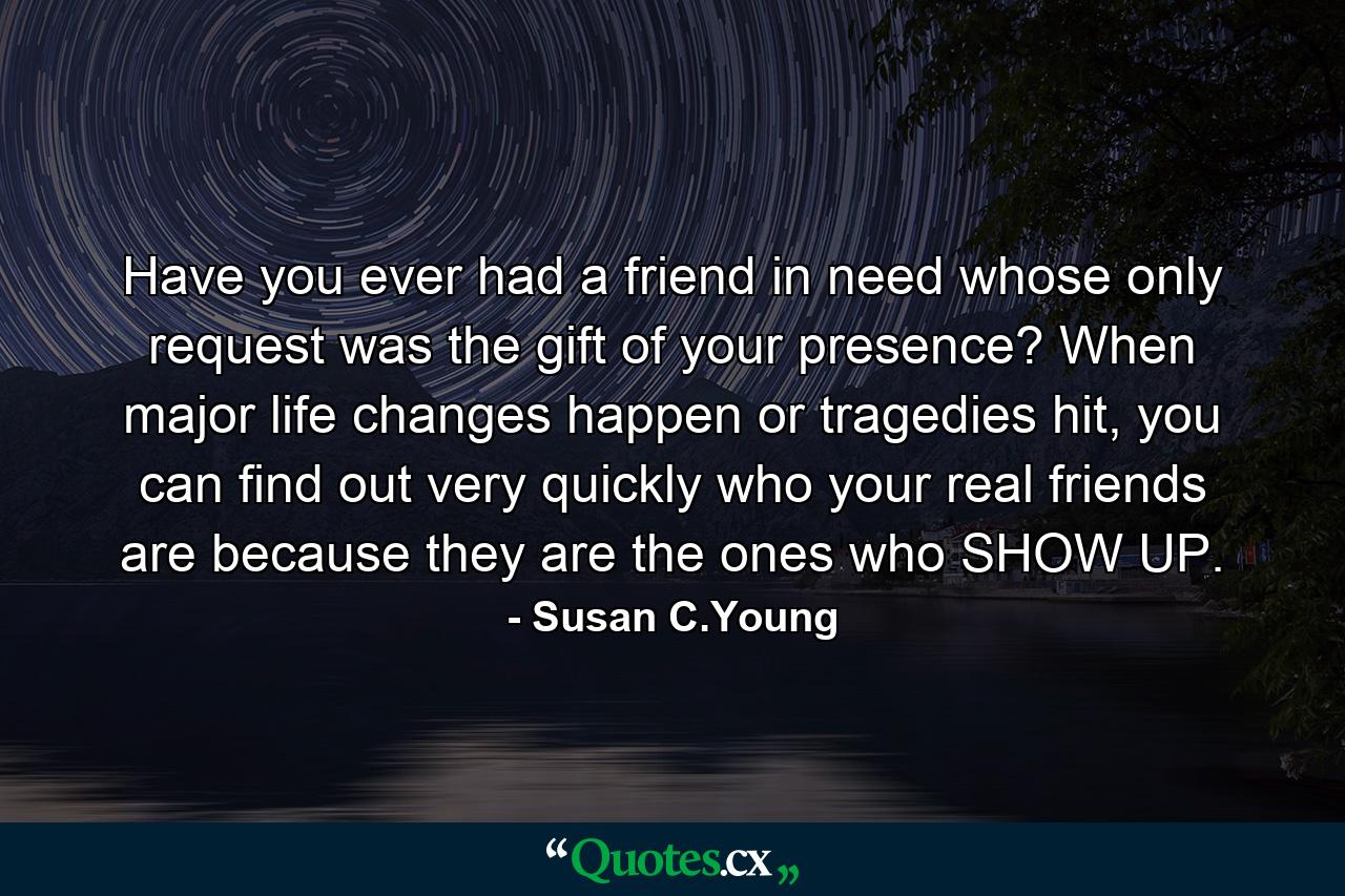 Have you ever had a friend in need whose only request was the gift of your presence? When major life changes happen or tragedies hit, you can find out very quickly who your real friends are because they are the ones who SHOW UP. - Quote by Susan C.Young