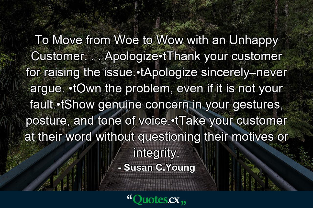 To Move from Woe to Wow with an Unhappy Customer. . . Apologize•tThank your customer for raising the issue.•tApologize sincerely–never argue. •tOwn the problem, even if it is not your fault.•tShow genuine concern in your gestures, posture, and tone of voice.•tTake your customer at their word without questioning their motives or integrity. - Quote by Susan C.Young