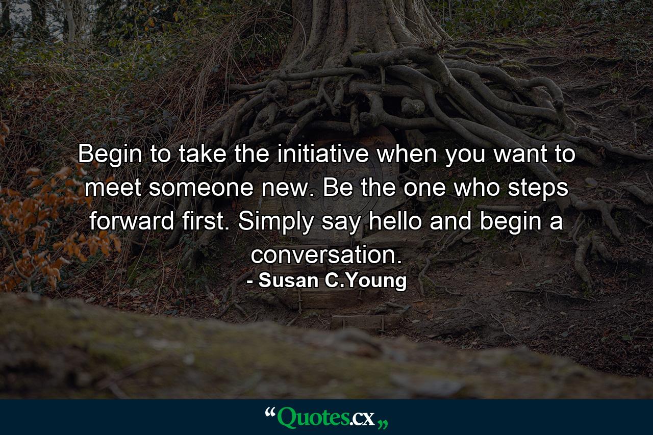 Begin to take the initiative when you want to meet someone new. Be the one who steps forward first. Simply say hello and begin a conversation. - Quote by Susan C.Young