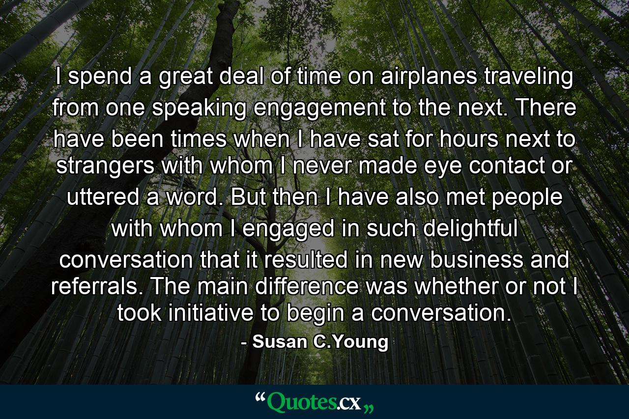 I spend a great deal of time on airplanes traveling from one speaking engagement to the next. There have been times when I have sat for hours next to strangers with whom I never made eye contact or uttered a word. But then I have also met people with whom I engaged in such delightful conversation that it resulted in new business and referrals. The main difference was whether or not I took initiative to begin a conversation. - Quote by Susan C.Young