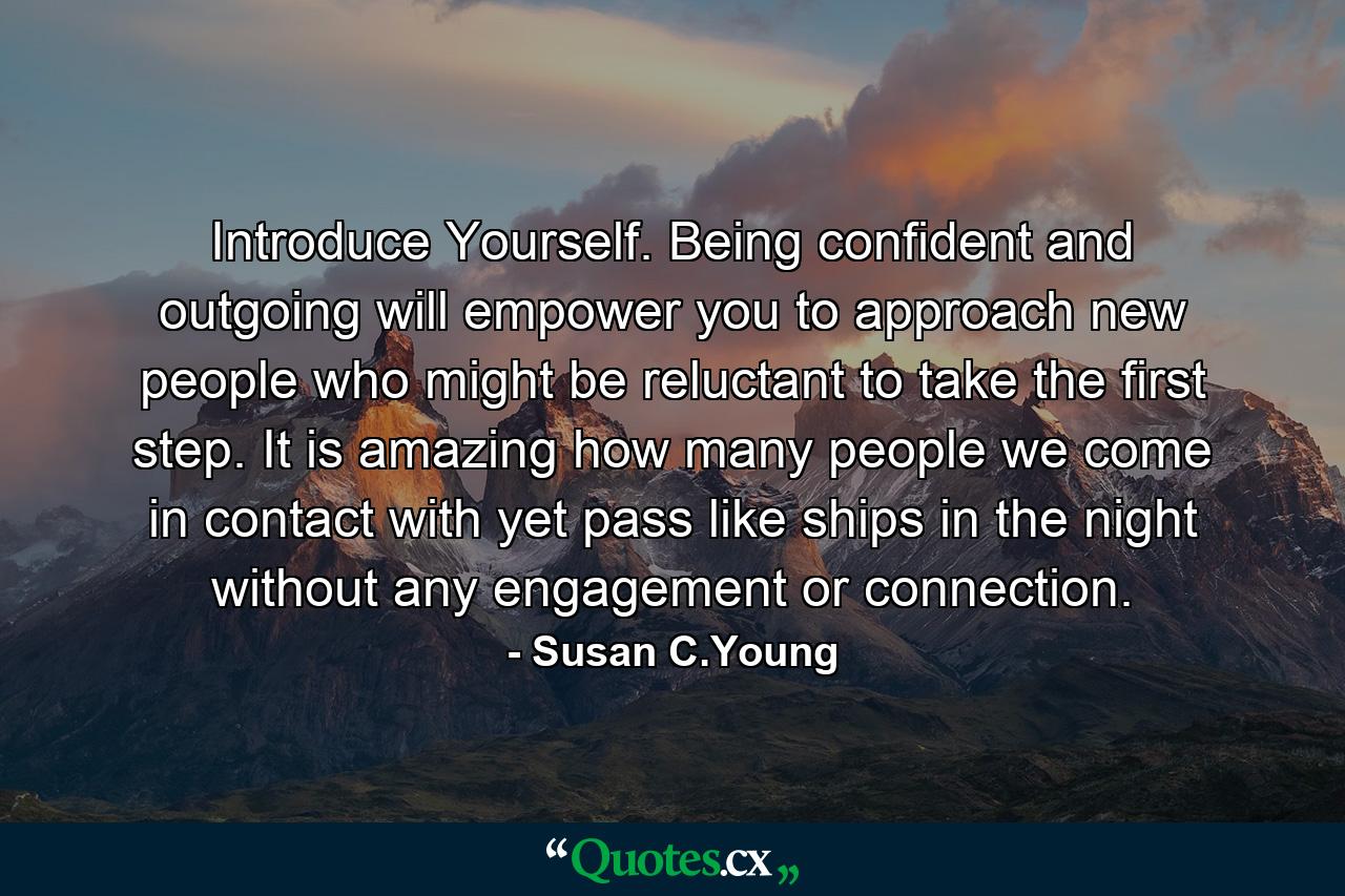 Introduce Yourself. Being confident and outgoing will empower you to approach new people who might be reluctant to take the first step. It is amazing how many people we come in contact with yet pass like ships in the night without any engagement or connection. - Quote by Susan C.Young