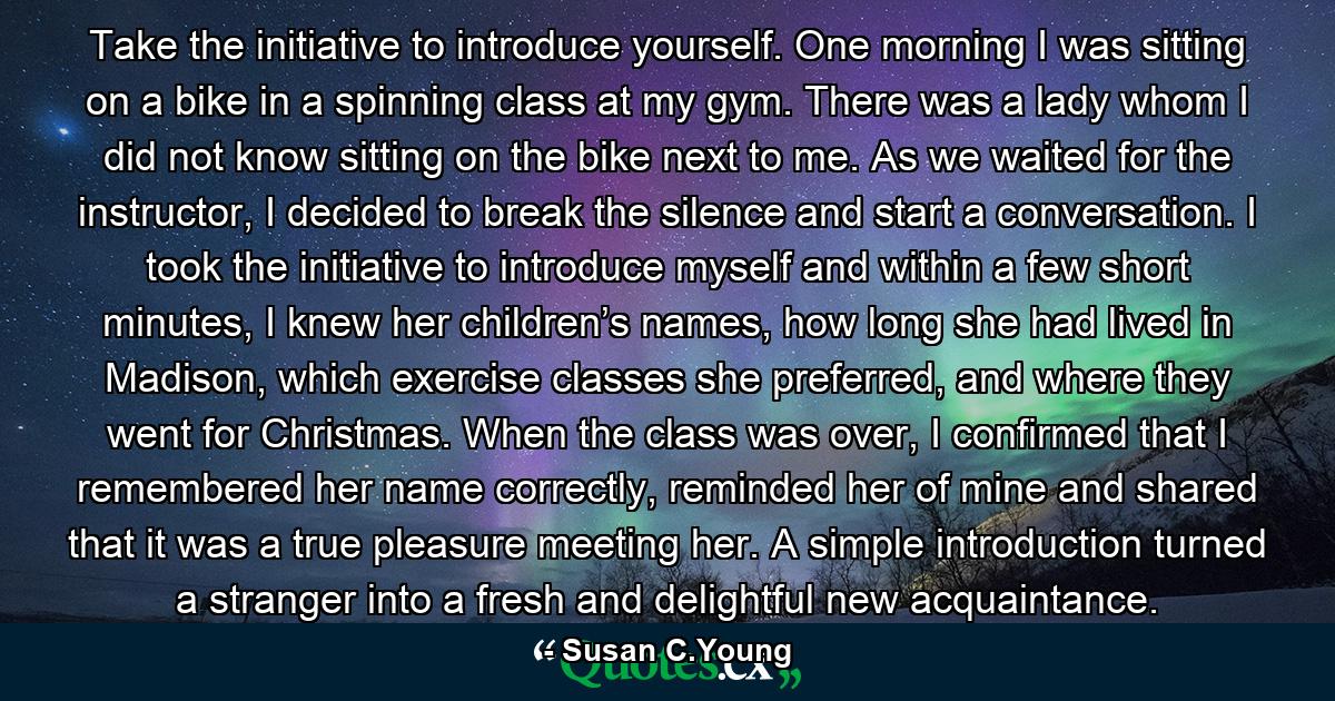 Take the initiative to introduce yourself. One morning I was sitting on a bike in a spinning class at my gym. There was a lady whom I did not know sitting on the bike next to me. As we waited for the instructor, I decided to break the silence and start a conversation. I took the initiative to introduce myself and within a few short minutes, I knew her children’s names, how long she had lived in Madison, which exercise classes she preferred, and where they went for Christmas. When the class was over, I confirmed that I remembered her name correctly, reminded her of mine and shared that it was a true pleasure meeting her. A simple introduction turned a stranger into a fresh and delightful new acquaintance. - Quote by Susan C.Young