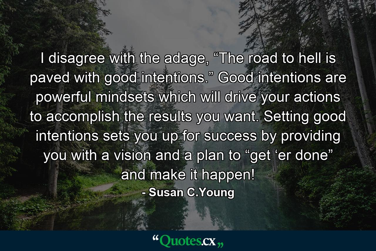 I disagree with the adage, “The road to hell is paved with good intentions.” Good intentions are powerful mindsets which will drive your actions to accomplish the results you want. Setting good intentions sets you up for success by providing you with a vision and a plan to “get ‘er done” and make it happen! - Quote by Susan C.Young