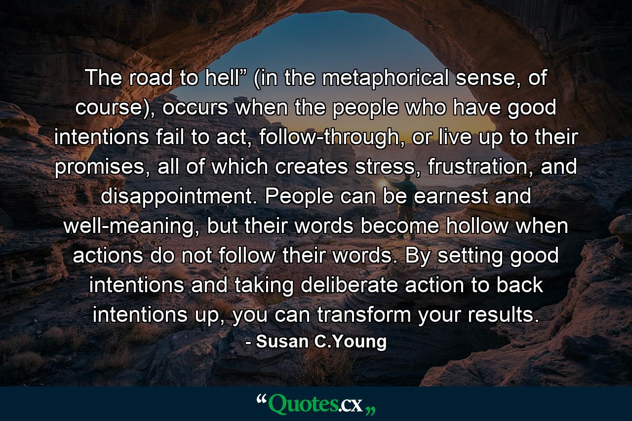 The road to hell” (in the metaphorical sense, of course), occurs when the people who have good intentions fail to act, follow-through, or live up to their promises, all of which creates stress, frustration, and disappointment. People can be earnest and well-meaning, but their words become hollow when actions do not follow their words. By setting good intentions and taking deliberate action to back intentions up, you can transform your results. - Quote by Susan C.Young