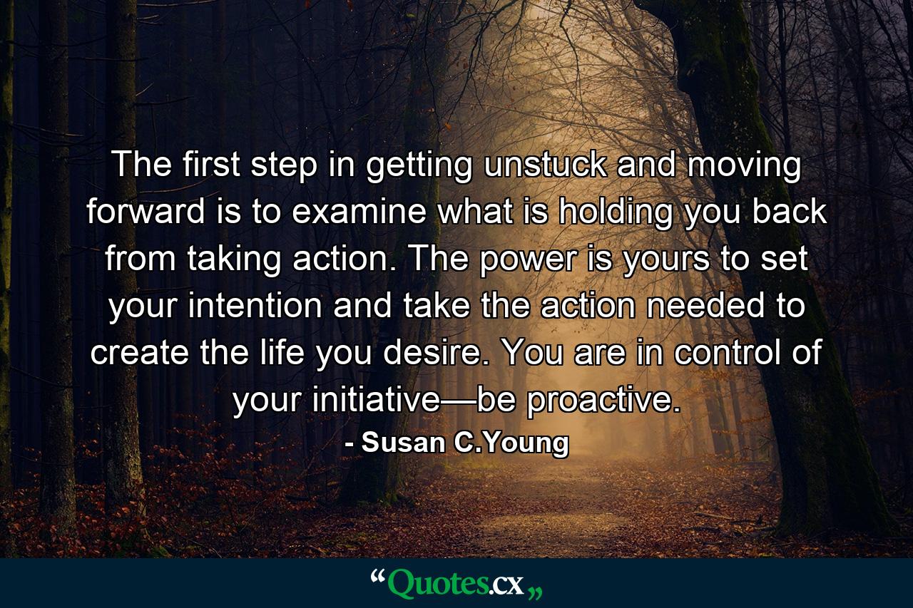 The first step in getting unstuck and moving forward is to examine what is holding you back from taking action. The power is yours to set your intention and take the action needed to create the life you desire. You are in control of your initiative—be proactive. - Quote by Susan C.Young