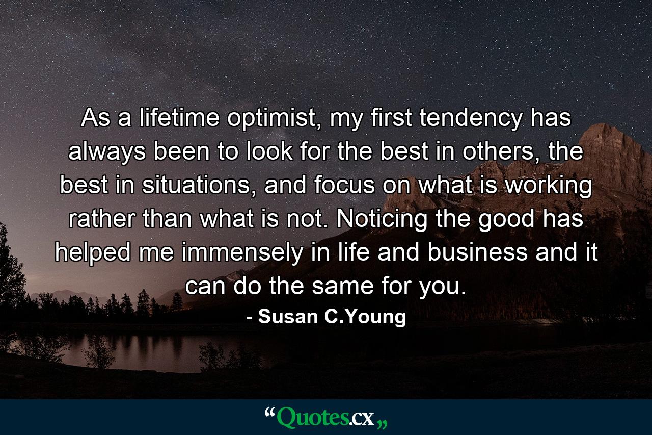 As a lifetime optimist, my first tendency has always been to look for the best in others, the best in situations, and focus on what is working rather than what is not. Noticing the good has helped me immensely in life and business and it can do the same for you. - Quote by Susan C.Young