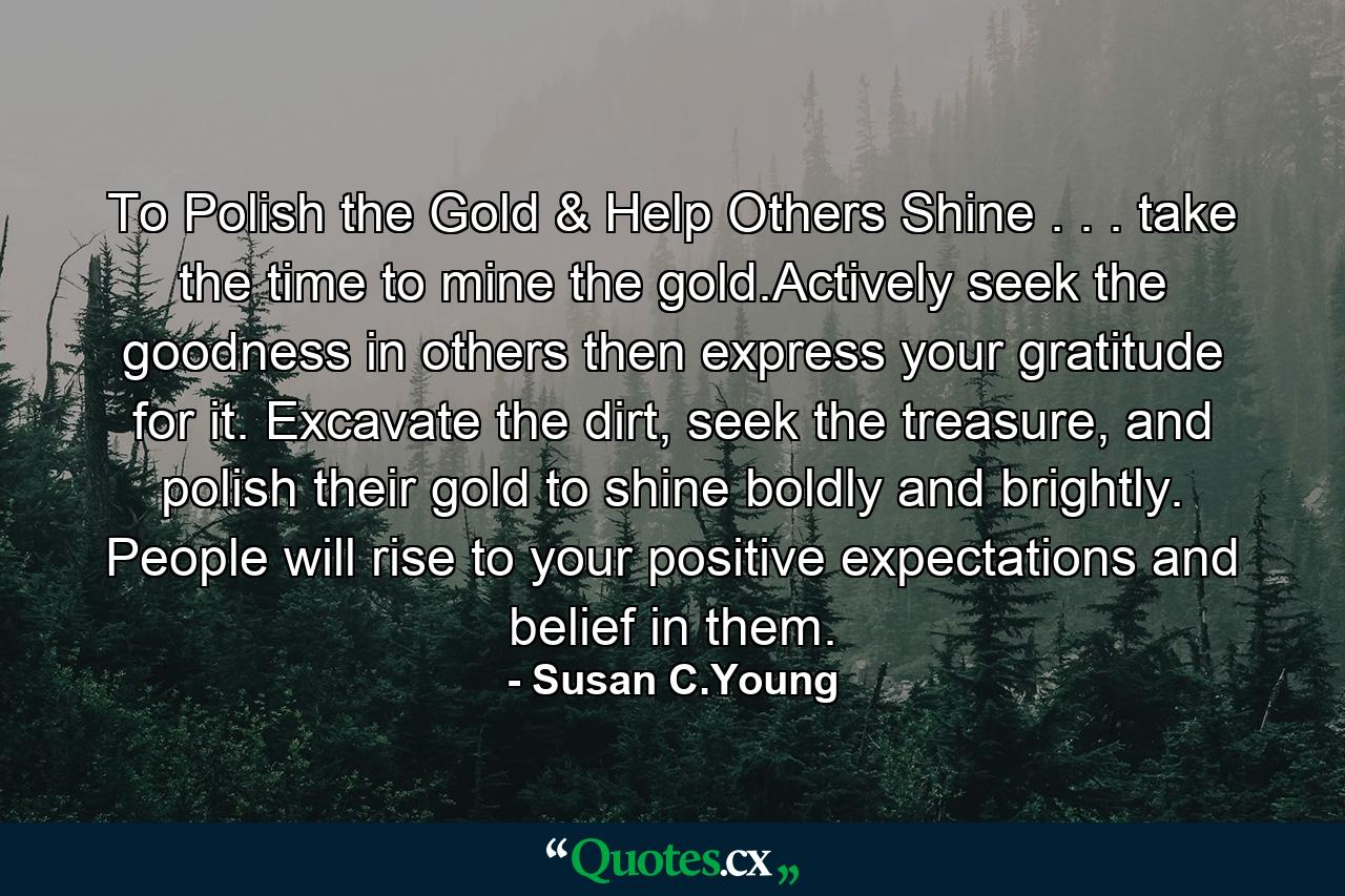 To Polish the Gold & Help Others Shine . . . take the time to mine the gold.Actively seek the goodness in others then express your gratitude for it. Excavate the dirt, seek the treasure, and polish their gold to shine boldly and brightly. People will rise to your positive expectations and belief in them. - Quote by Susan C.Young