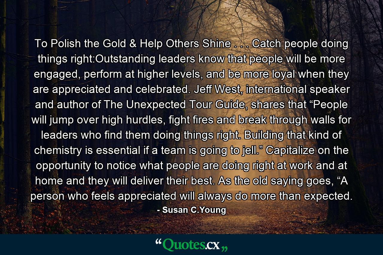 To Polish the Gold & Help Others Shine . . . Catch people doing things right:Outstanding leaders know that people will be more engaged, perform at higher levels, and be more loyal when they are appreciated and celebrated. Jeff West, international speaker and author of The Unexpected Tour Guide, shares that “People will jump over high hurdles, fight fires and break through walls for leaders who find them doing things right. Building that kind of chemistry is essential if a team is going to jell.” Capitalize on the opportunity to notice what people are doing right at work and at home and they will deliver their best. As the old saying goes, “A person who feels appreciated will always do more than expected. - Quote by Susan C.Young