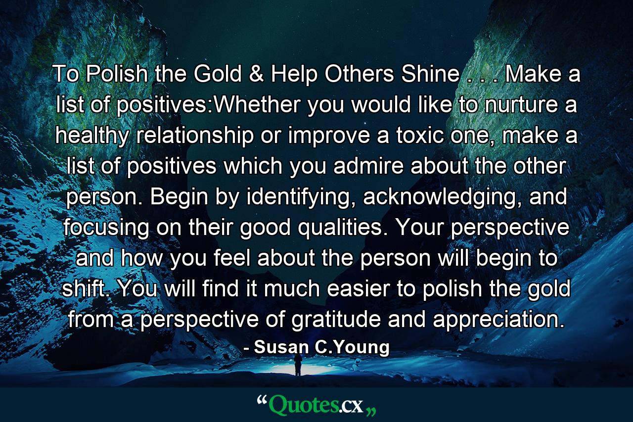 To Polish the Gold & Help Others Shine . . . Make a list of positives:Whether you would like to nurture a healthy relationship or improve a toxic one, make a list of positives which you admire about the other person. Begin by identifying, acknowledging, and focusing on their good qualities. Your perspective and how you feel about the person will begin to shift. You will find it much easier to polish the gold from a perspective of gratitude and appreciation. - Quote by Susan C.Young