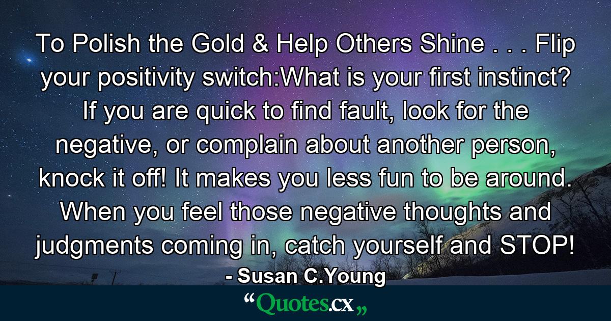 To Polish the Gold & Help Others Shine . . . Flip your positivity switch:What is your first instinct? If you are quick to find fault, look for the negative, or complain about another person, knock it off! It makes you less fun to be around. When you feel those negative thoughts and judgments coming in, catch yourself and STOP! - Quote by Susan C.Young