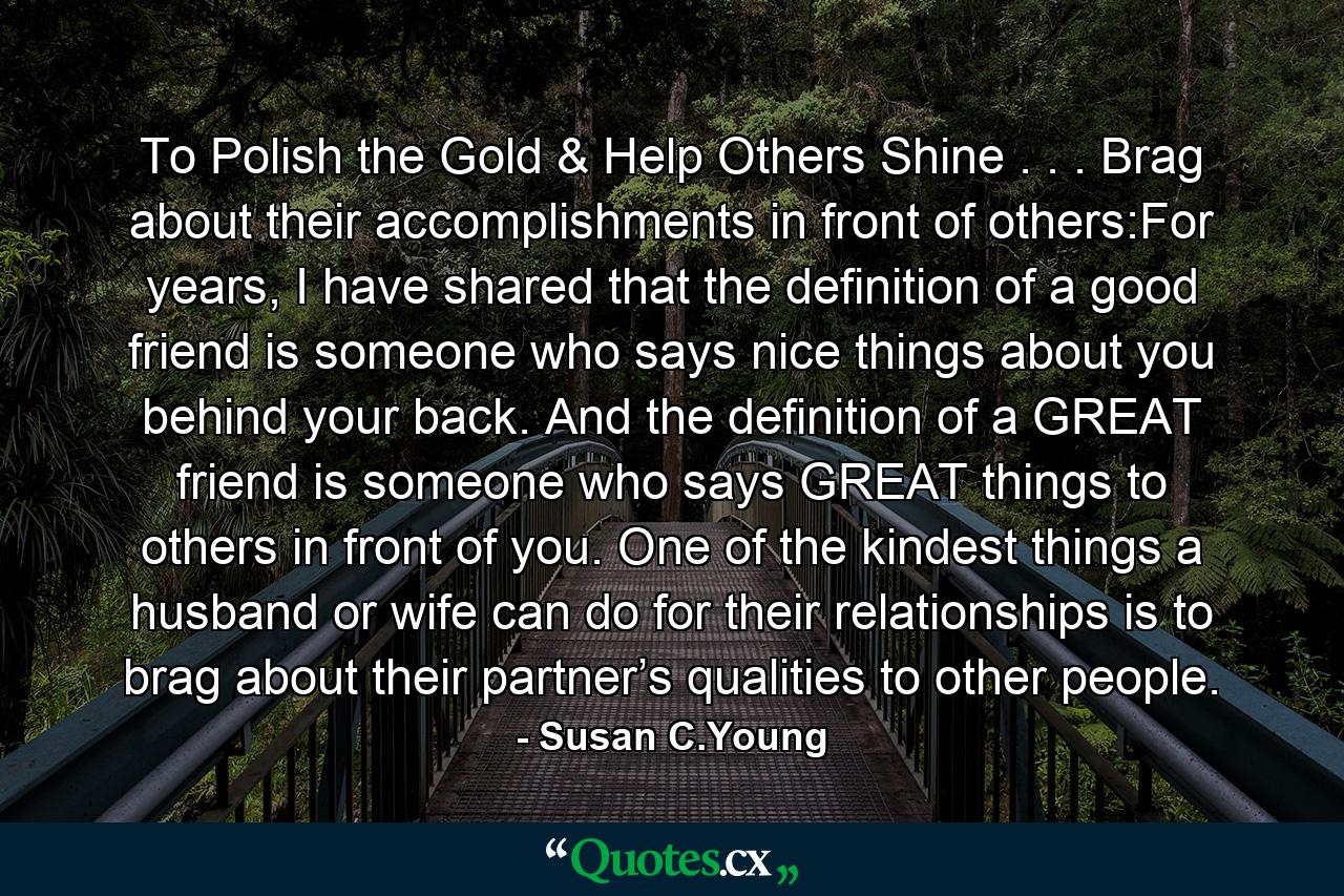 To Polish the Gold & Help Others Shine . . . Brag about their accomplishments in front of others:For years, I have shared that the definition of a good friend is someone who says nice things about you behind your back. And the definition of a GREAT friend is someone who says GREAT things to others in front of you. One of the kindest things a husband or wife can do for their relationships is to brag about their partner’s qualities to other people. - Quote by Susan C.Young